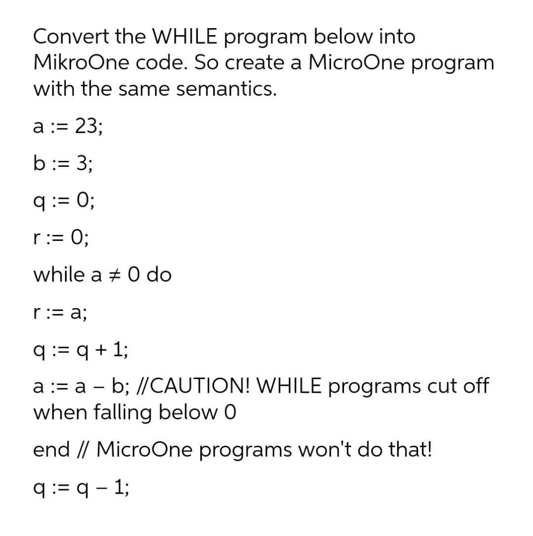 Convert the WHILE program below into
MikroOne code. So create a MicroOne program
with the same semantics.
а:3 23;
b:= 3;
q:= 0;
r:= 0;
while a + 0 do
r:= a;
q := q + 1;
a := a - b; //CAUTION! WHILE programs cut off
when falling below 0
end // MicroOne programs won't do that!
q:= q - 1;
