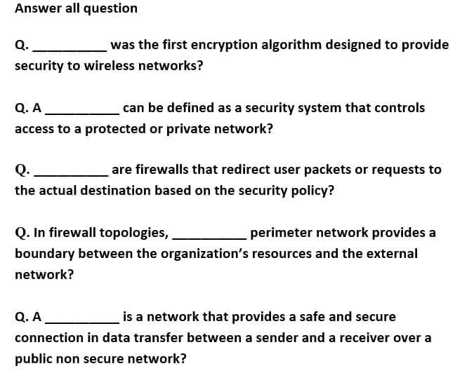 Answer all question
Q.
was the first encryption algorithm designed to provide
security to wireless networks?
Q. A
can be defined as a security system that controls
access to a protected or private network?
Q.
are firewalls that redirect user packets or requests to
the actual destination based on the security policy?
Q. In firewall topologies,
perimeter network provides a
boundary between the organization's resources and the external
network?
Q. A
is a network that provides a safe and secure
connection in data transfer between a sender and a receiver over a
public non secure network?
