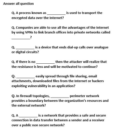 Answer all question
Q. A process known as
is used to transport the
encrypted data over the Internet?
Q. Companies are able to use all the advantages of the Internet
by using VPNS to link branch offices into private networks called
Q.
is a device that ends dial-up calls over analogue
or digital circuits?
Q. If there is no
then the attacker will realize that
the resistance is less and will be motivated to continue?
Q.
easily spread through file sharing, email
attachments, downloaded files from the Internet or hackers
exploiting vulnerability in an application?
Q. In firewall topologies,
provides a boundary between the organization's resources and
perimeter network
the external network?
Q.A
is a network that provides a safe and secure
connection in data transfer between a sender and a receiver
over a public non secure network?
