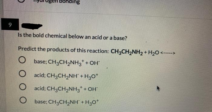 gen bonding
Is the bold chemical below an acid or a base?
Predict the products of this reaction: CH3CH2NH2 + H20 <--->
base; CH3CH2NH,+ OH
acid; CH,CH2NH + H3o*
acid; CH3CH2NH3* + OH
base; CH3CH2NH + H,O
