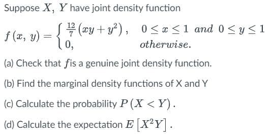 Suppose X, Y have joint density function
f (x, y)
=
[¹/72 ( xy + y²), 0≤x≤ 1 and 0 ≤ y ≤1
0,
otherwise.
(a) Check that fis a genuine joint density function.
(b) Find the marginal density functions of X and Y
(c) Calculate the probability P (X<Y).
(d) Calculate the expectation E [X²Y].