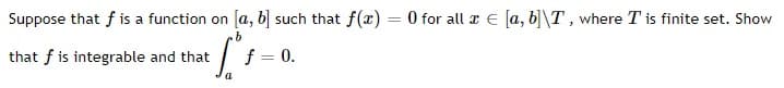 Suppose that f is a function on [a, b] such that f(x) = 0 for all x e [a, b]\T , where T is finite set. Show
that f is integrable and that
f = 0.
