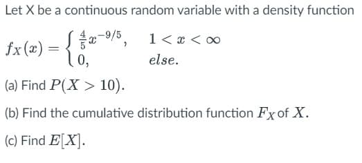 Let X be a continuous random variable with a density function
(1/x-9/5,
fx (x) = 10,
1 < x <
else.
(a) Find P(X > 10).
(b) Find the cumulative distribution function Fx of X.
(c) Find E[X].