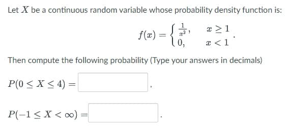 Let X be a continuous random variable whose probability density function is:
x ≥1
x < 1
f(x) =
P(-1 < X <∞0) =
=
21
0,
Then compute the following probability (Type your answers in decimals)
P(0 ≤ x ≤ 4) =