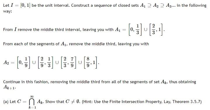 Let I =
[0, 1] be the unit interval. Construct a sequence of closed sets A₁ A₂ A3... in the following
way:
From I remove the middle third interval, leaving you with A₁
=
[0][¹]
U
From each of the segments of A₁, remove the middle third, leaving you with
27
A₂
[0]
0,
U
[¹].
2
3'9
Continue in this fashion, removing the middle third from all of the segments of set Ak, thus obtaining
Ak+1.
∞0
(a) Let C = Ak. Show that C 0. (Hint: Use the Finite Intersection Property, Lay, Theorem 3.5.7)
k=1
=
U