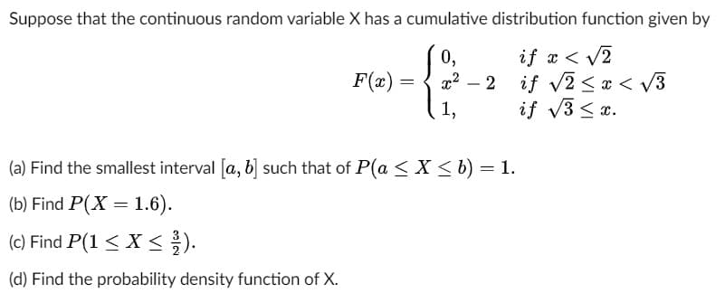 Suppose that the continuous random variable X has a cumulative distribution function given by
0,
if x < √2
if √√2<x< √3
if √3 ≤ x.
F(x) =
1,
-2
(a) Find the smallest interval [a, b] such that of P(a ≤ X ≤ b) = 1.
(b) Find P(X= 1.6).
(c) Find P(1 ≤ x ≤2/1).
(d) Find the probability density function of X.