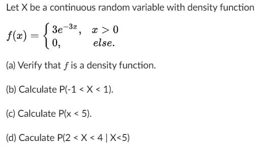 Let X be a continuous random variable with density function
x > 0
f(x) = {
3e-3x
0,
else.
(a) Verify that f is a density function.
(b) Calculate P(-1 < X < 1).
(c) Calculate P(x < 5).
(d) Caculate P(2 < X < 4|X<5)
3