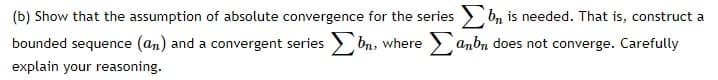 (b) Show that the assumption of absolute convergence for the series bn is needed. That is, construct a
bounded sequence (an) and a convergent series bn, where anbn does not converge. Carefully
explain your reasoning.