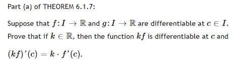 Part (a) of THEOREM 6.1.7:
Suppose that f:I → R and g:I → R are differentiable at c e I.
Prove that if k E R, then the function kf is differentiable at c and
(kf)'(c) = k . f'(c).
