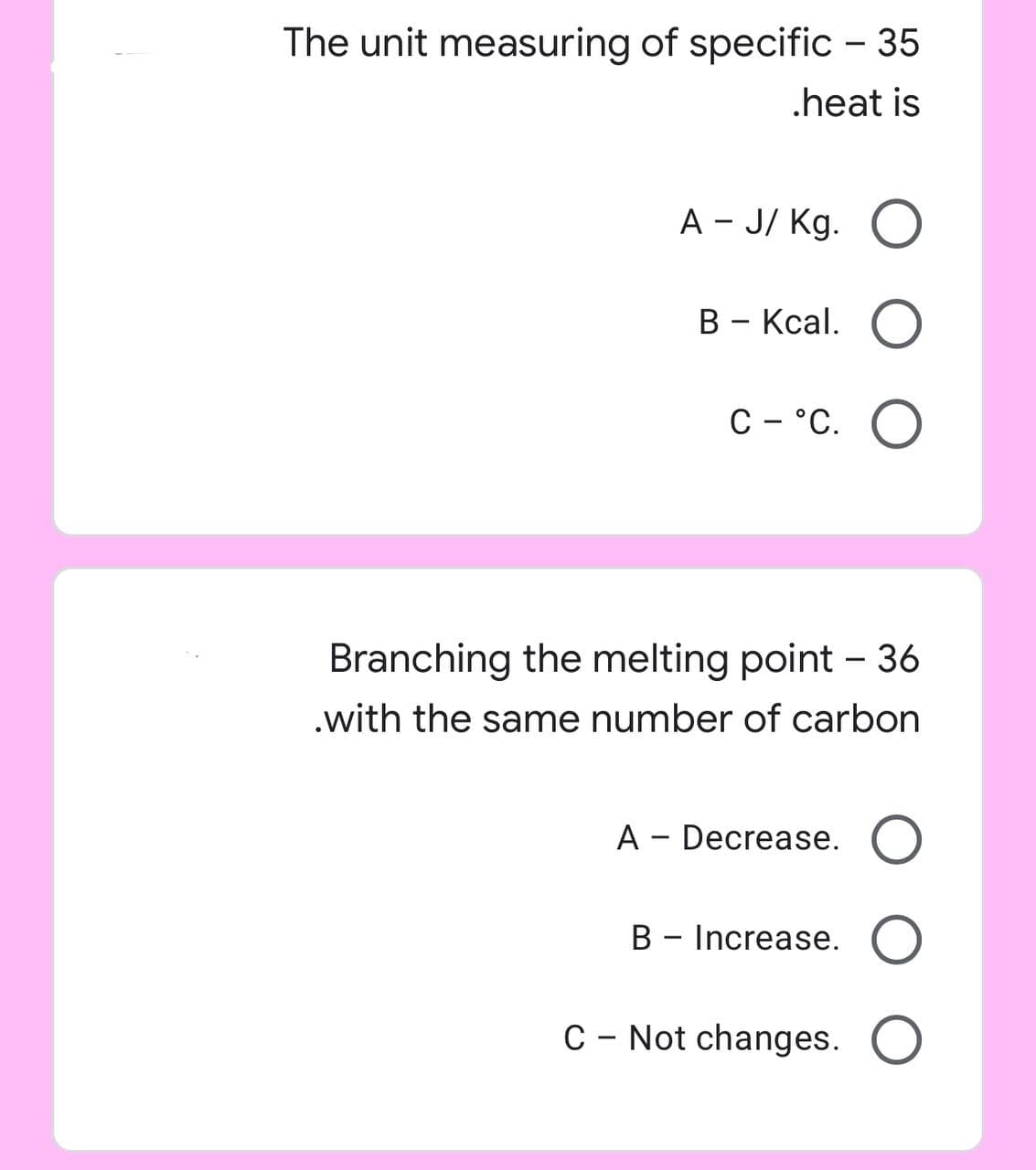 The unit measuring of specific - 35
.heat is
A - J/Kg. O
B - Kcal. O
C- °C. O
Branching the melting point - 36
.with the same number of carbon
A - Decrease. O
B - Increase. O
C - Not changes. O