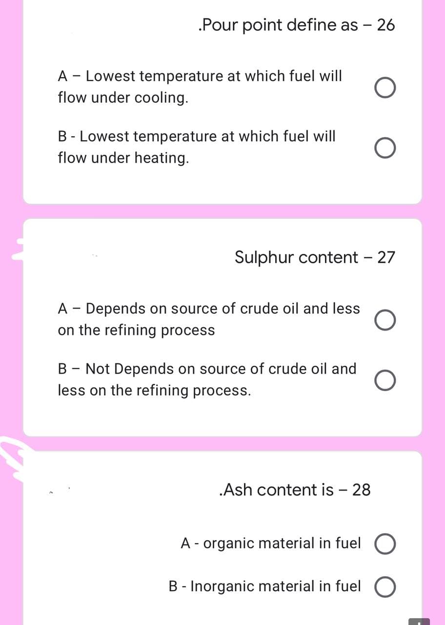 .Pour point define as - 26
O
O
Sulphur content - 27
A - Lowest temperature at which fuel will
flow under cooling.
B - Lowest temperature at which fuel will
flow under heating.
A Depends on source of crude oil and less
-
on the refining process
B - Not Depends on source of crude oil and
less on the refining process.
.Ash content is - 28
A - organic material in fuel O
B - Inorganic material in fuel O
O