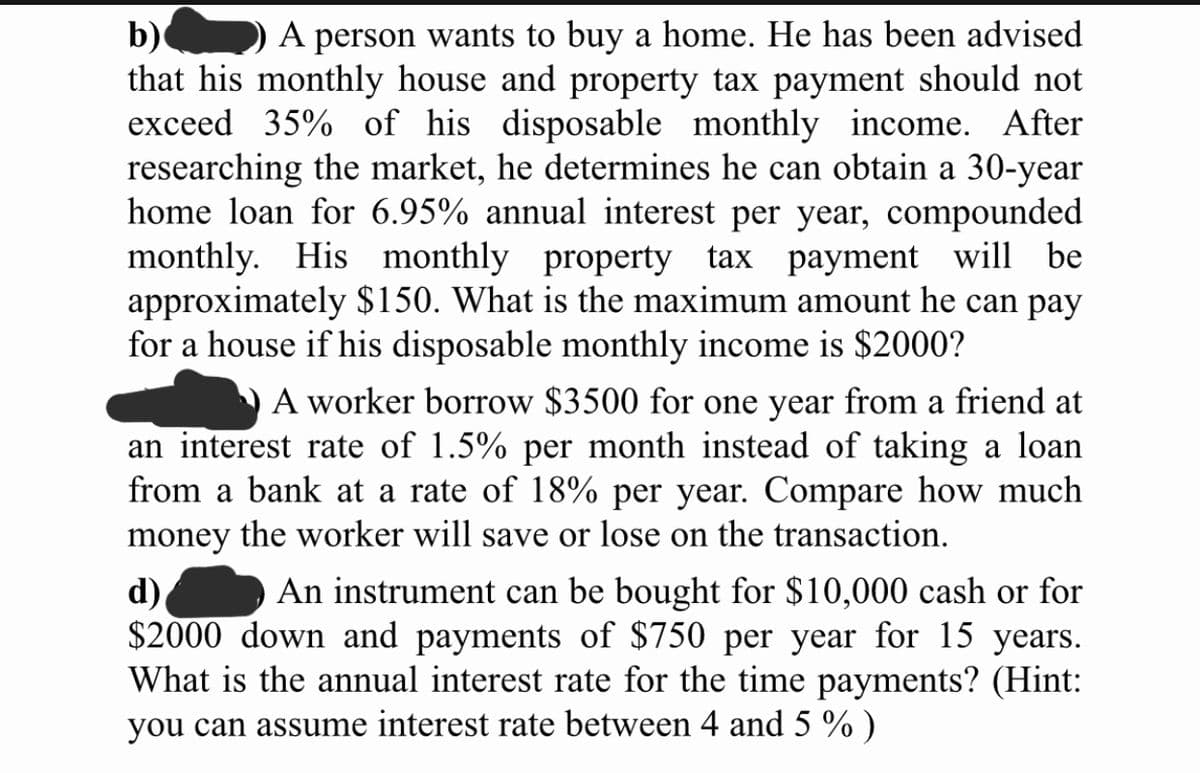 b)
that his monthly house and property tax payment should not
exceed 35% of his disposable monthly income. After
researching the market, he determines he can obtain a 30-year
home loan for 6.95% annual interest per year, compounded
monthly. His monthly property tax payment will be
approximately $150. What is the maximum amount he can pay
for a house if his disposable monthly income is $2000?
A person wants to buy a home. He has been advised
A worker borrow $3500 for one year from a friend at
an interest rate of 1.5% per month instead of taking a loan
from a bank at a rate of 18% per year. Compare how much
money the worker will save or lose on the transaction.
An instrument can be bought for $10,000 cash or for
d)
$2000 down and payments of $750 per year for 15 years.
What is the annual interest rate for the time payments? (Hint:
you can assume interest rate between 4 and 5 % )
