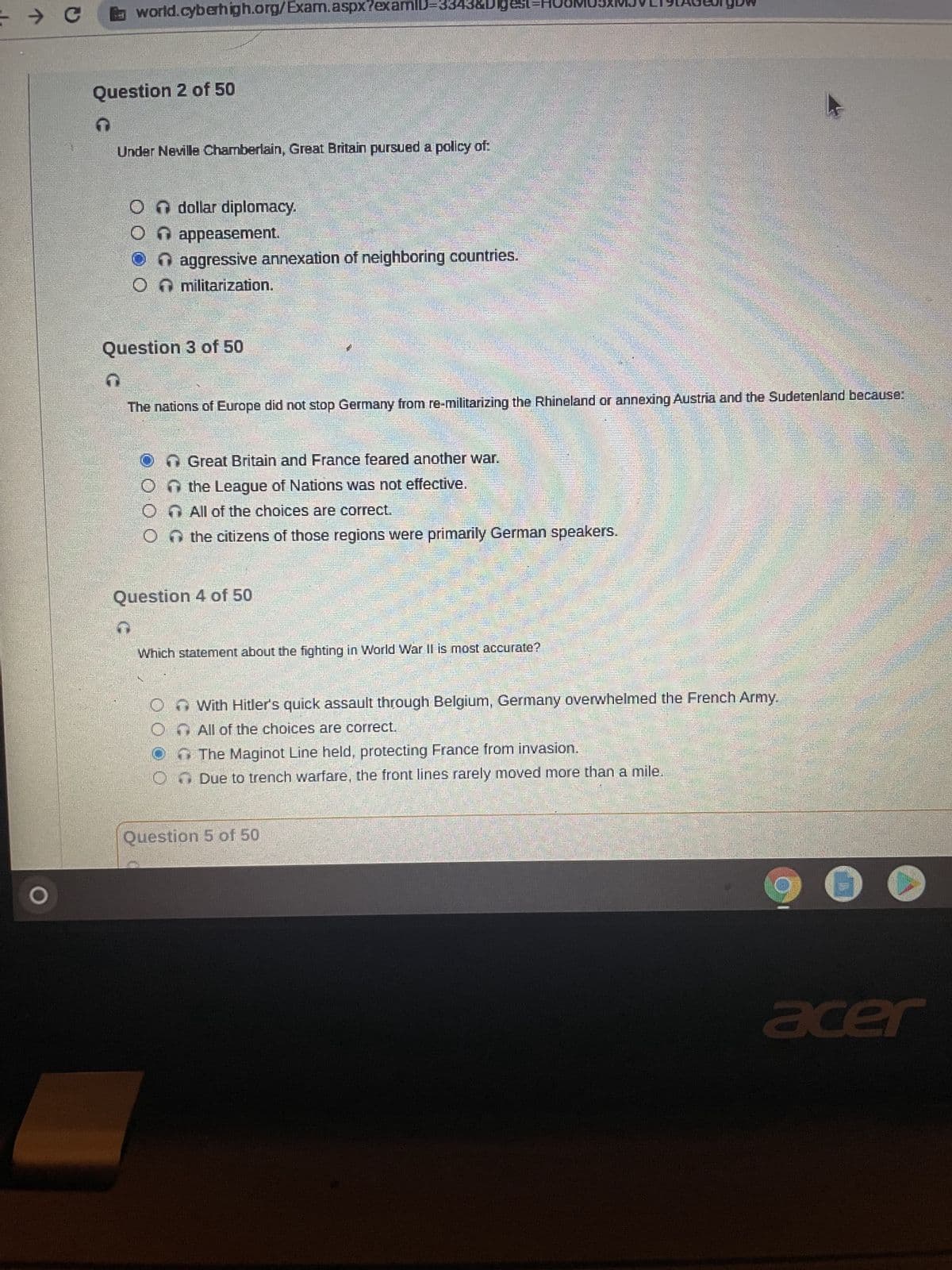 → C
L
200
world.cyberhigh.org/Exam.aspx?examID=3343&Digest
Question 2 of 50
Under Neville Chamberlain, Great Britain pursued a policy of:
dollar diplomacy.
appeasement.
aggressive annexation of neighboring countries
↑ militarization.
Question 3 of 50
The nations of Europe did not stop Germany from re-militarizing the Rhineland or annexing Austria and the Sudetenland because:
Great Britain and France feared another war.
On the League of Nations was not effective.
O All of the choices are correct.
the citizens of those regions were primarily German speakers.
Question 4 of 50
Which statement about the fighting in World War II is most accurate?
With Hitler's quick assault through Belgium, Germany overwhelmed the French Army.
All of the choices are correct.
The Maginot Line held, protecting France from invasion.
O Due to trench warfare, the front lines rarely moved more than a mile.
Question 5 of 50
acer