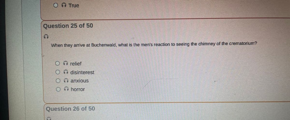 Ⓒ↑ True
Question 25 of 50
When they arrive at Buchenwald, what is the men's reaction to seeing the chimney of the crematorium?
O relief
Odisinterest
Ⓒanxious
horror
Question 26 of 50