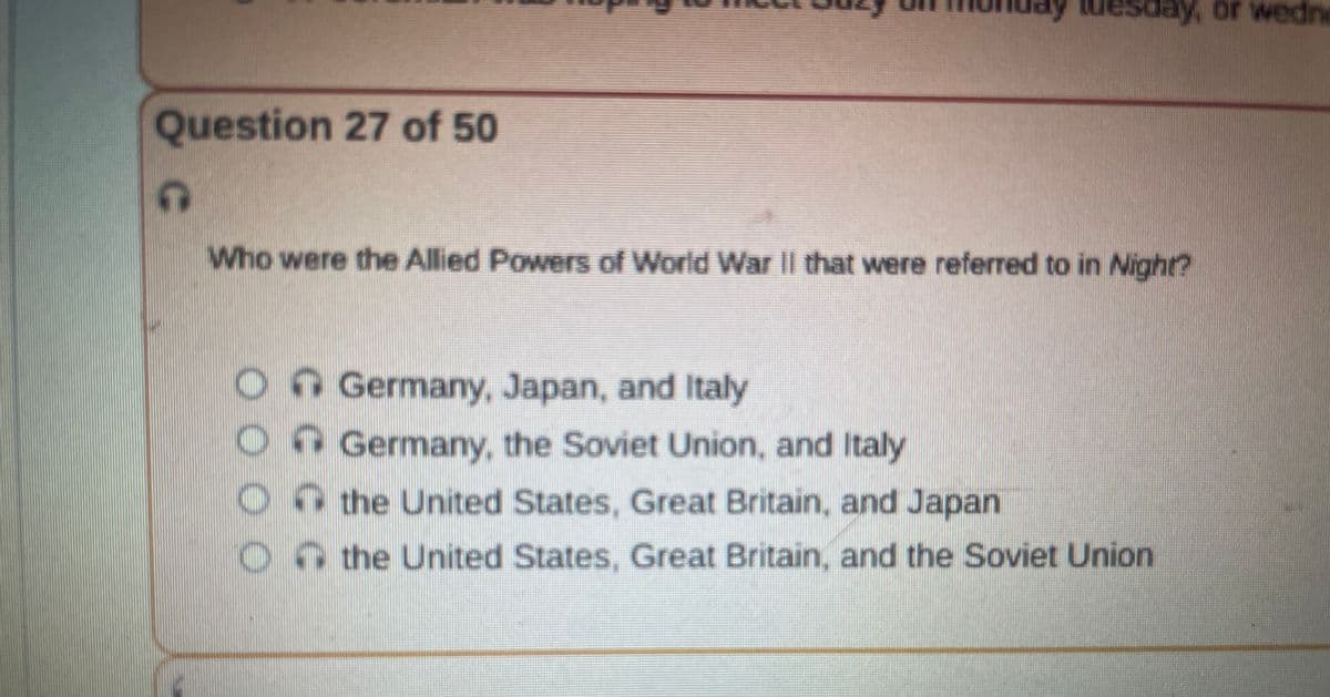 Question 27 of 50
C
Who were the Allied Powers of World War II that were referred to in Night?
000
esday, or wedne
CC
Germany, Japan, and Italy
Germany, the Soviet Union, and Italy
the United States, Great Britain, and Japan
the United States, Great Britain, and the Soviet Union.