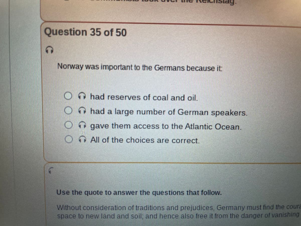 Question 35 of 50
Norway was important to the Germans because it
0000
O
O
Istag.
CCC
↑had reserves of coal and oil.
had a large number of German speakers.
gave them access to the Atlantic Ocean.
All of the choices are correct.
Use the quote to answer the questions that follow.
Without consideration of traditions and prejudices, Germany must find the coura
space to new land and soil; and hence also free it from the danger of vanishing