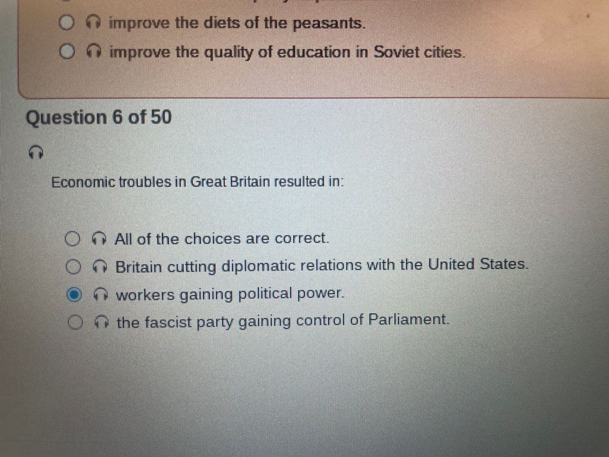 improve the diets of the peasants.
improve the quality of education in Soviet cities.
Question 6 of 50
Economic troubles in Great Britain resulted in:
On All of the choices are correct.
Britain cutting diplomatic relations with the United States.
workers gaining political power.
On the fascist party gaining control of Parliament.