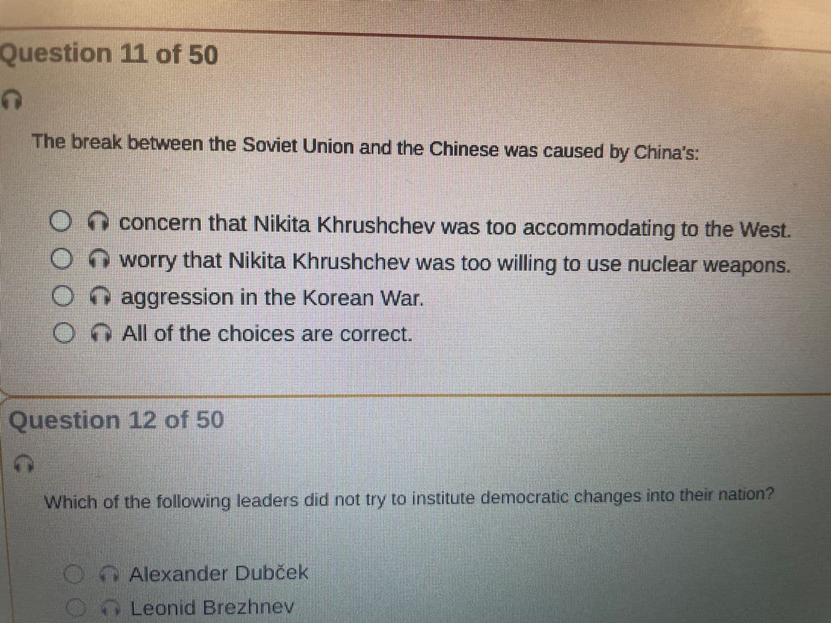 Question 11 of 50
១
The break between the Soviet Union and the Chinese was caused by China's:
O
O
6
Question 12 of 50
concern that Nikita Khrushchev was too accommodating to the West.
worry that Nikita Khrushchev was too willing to use nuclear weapons.
aggression in the Korean War.
All of the choices are correct.
Which of the following leaders did not try to institute democratic changes into their nation?
O
O
Alexander Dubček
Leonid Brezhnev
