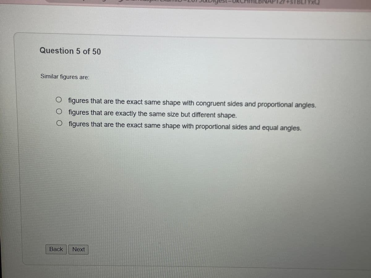 Question 5 of 50
Similar figures are:
7
Back Next
OK
YXQ
O figures that are the exact same shape with congruent sides and proportional angles.
O figures that are exactly the same size but different shape.
O figures that are the exact same shape with proportional sides and equal angles.