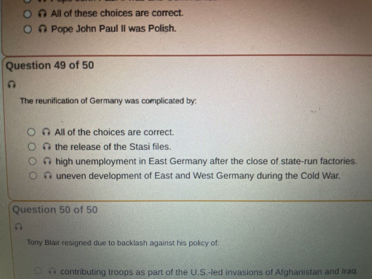Question 49 of 50
OC
All of these choices are correct.
O Pope John Paul II was Polish.
T
The reunification of Germany was complicated by:
C
All of the choices are correct.
the release of the Stasi files.
high unemployment in East Germany after the close of state-run factories.
Ouneven development of East and West Germany during the Cold War.
Question 50 of 50
Tony Blair resigned due to backlash against his policy of:
O contributing troops as part of the U.S.-led invasions of Afghanistan and Iraq.