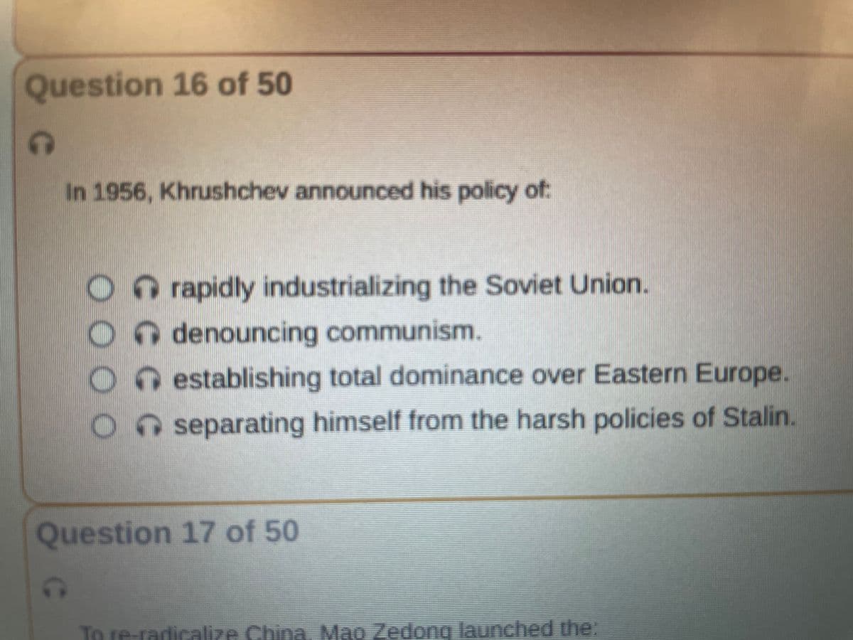 Question 16 of 50
G
In 1956, Khrushchev announced his policy of
rapidly industrializing the Soviet Union.
Odenouncing communism.
Oestablishing
total dominance over Eastern Europe.
separating himself from the harsh policies of Stalin.
Question 17 of 50
To re-radicalize China. Mao Zedong launched the: