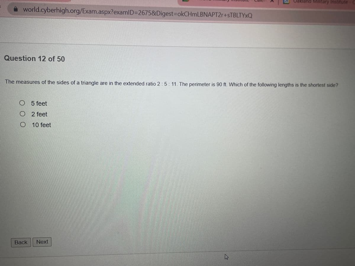 world.cyberhigh.org/Exam.aspx?examID=2675&Digest=okCHmLBNAPT2r+sTBLTYXQ
Question 12 of 50
The measures of the sides of a triangle are in the extended ratio 2: 5:11. The perimeter is 90 ft. Which of the following lengths is the shortest side?
O 5 feet
O2 feet
Back
10 feet
Next
Oakland Military Institute
27