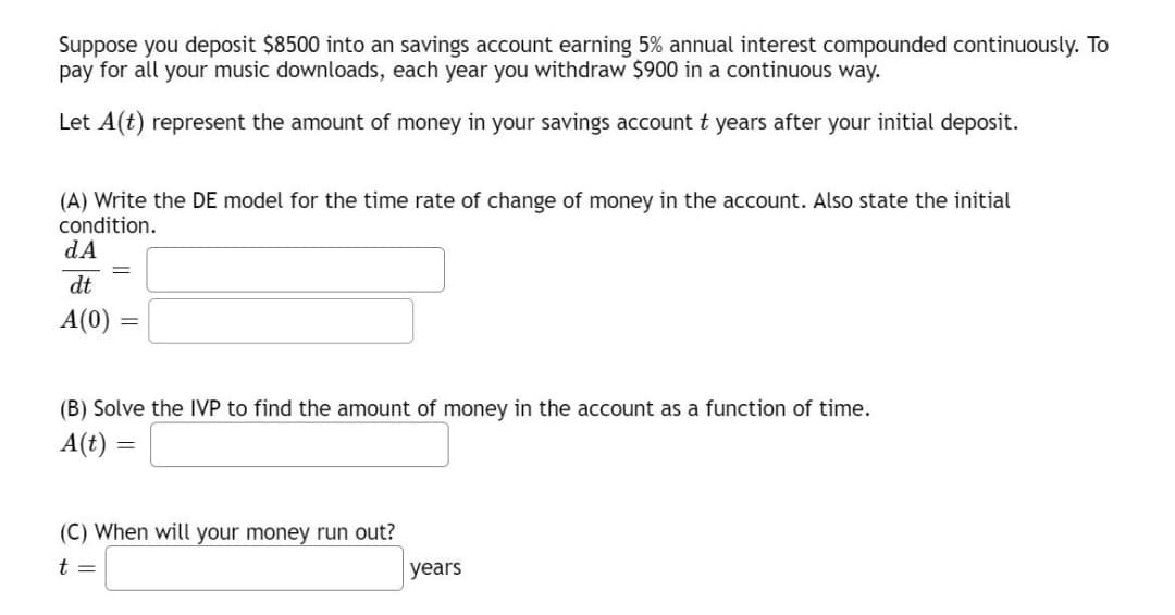 Suppose you deposit $8500 into an savings account earning 5% annual interest compounded continuously. To
pay for all your music downloads, each year you withdraw $900 in a continuous way.
Let A(t) represent the amount of money in your savings account t years after your initial deposit.
(A) Write the DE model for the time rate of change of money in the account. Also state the initial
condition.
dA
dt
A(0) =
(B) Solve the IVP to find the amount of money in the account as a function of time.
A(t)
(C) When will your money run out?
t =
years
