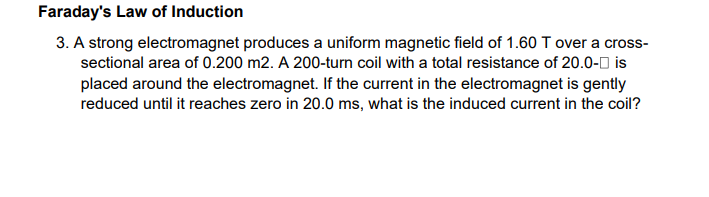 Faraday's Law of Induction
3. A strong electromagnet produces a uniform magnetic field of 1.60 T over a cross-
sectional area of 0.200 m2. A 200-turn coil with a total resistance of 20.0-0 is
placed around the electromagnet. If the current in the electromagnet is gently
reduced until it reaches zero in 20.0 ms, what is the induced current in the coil?
