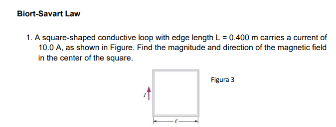 Biort-Savart Law
1. A square-shaped conductive loop with edge length L = 0.400 m carries a current of
10.0 A, as shown in Figure. Find the magnitude and direction of the magnetic field
in the center of the square.
Figura 3
