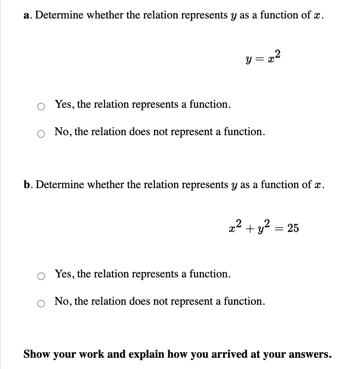 a. Determine whether the relation represents y as a function of x.
y=
= X
Yes, the relation represents a function.
No, the relation does not represent a function.
2
b. Determine whether the relation represents y as a function of x.
2
+ y² = 25
Yes, the relation represents a function.
No, the relation does not represent a function.
Show your work and explain how you arrived at your answers.