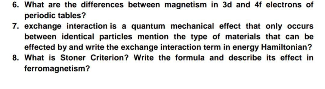 6. What are the differences between magnetism in 3d and 4f electrons of
periodic tables?
7. exchange interaction is a quantum mechanical effect that only occurs
between identical particles mention the type of materials that can be
effected by and write the exchange interaction term in energy Hamiltonian?
8. What is Stoner Criterion? Write the formula and describe its effect in
ferromagnetism?

