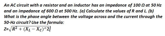 An AC circuit with a resistor and an inductor has an impedance of 100 at 50 Hz
and an impedance of 600 at 500 Hz. (a) Calculate the values of R and L. (b)
What is the phase angle between the voltage across and the current through the
50-Hz circuit? Use the formula:
Z=√ √R² + (XL-Xc)^2}