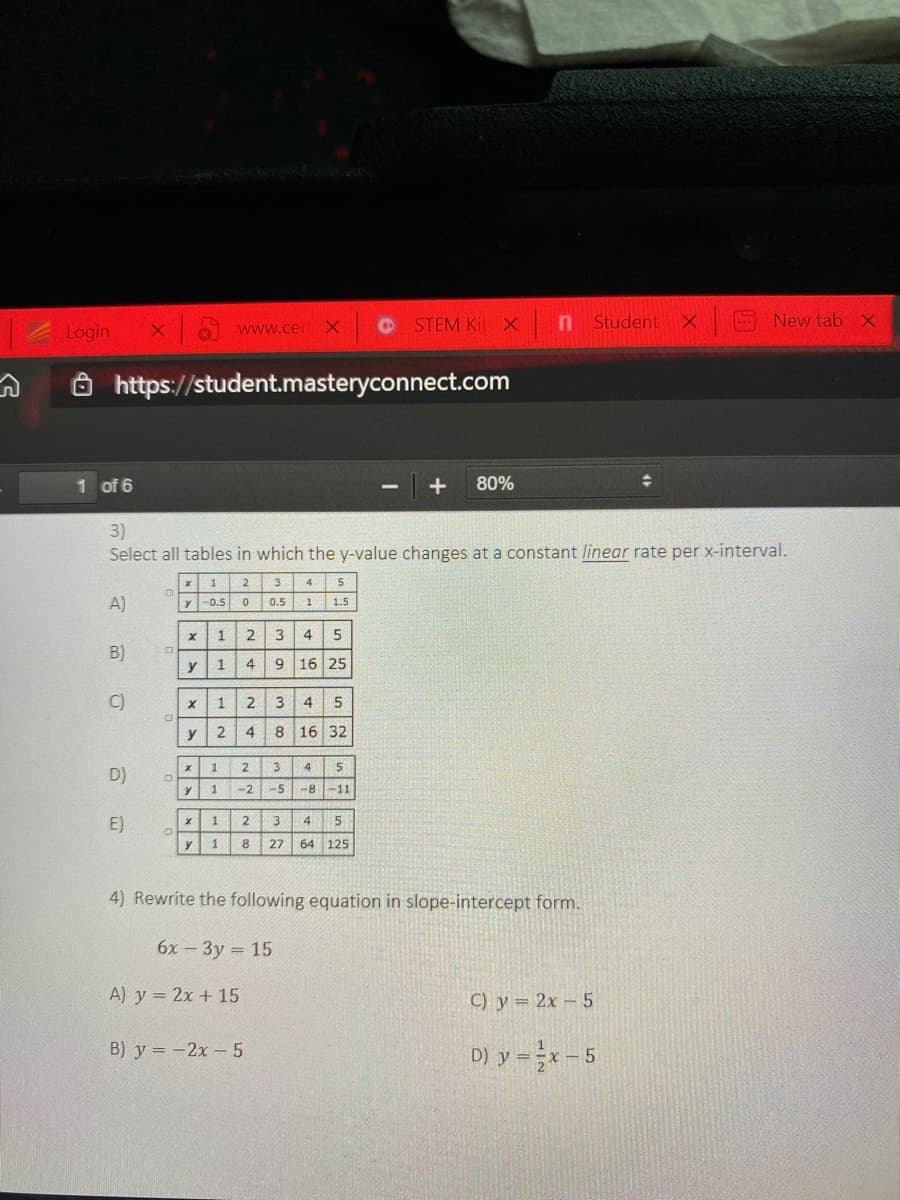 STEM Kit X
n Student
S New tab X
Login
www.cer
https://student.masteryconnect.com
1 of 6
+
80%
3)
Select all tables in which the y-value changes at a constant linear rate per x-interval.
2
A)
y-0.5
0.5
1
1.5
1
3
4
5
B)
1
4
16 25
C)
1
2.
3
4
5
y
4
8 16 32
1
3
5
D)
-2
-5 -8-11
E)
1
2
3
4
1
27
64 125
4) Rewrite the following equation in slope-intercept form.
6х - Зу - 15
A) y = 2x + 15
C) y = 2x – 5
B) y = -2x-5
D) y =-5
