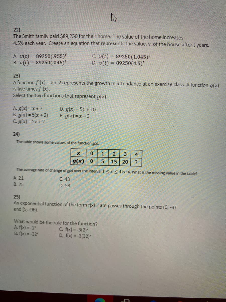 22)
The Smith family paid $89,250 for their home. The value of the home increases
4.5% each year. Create an equation that represents the value, v, of the house after t years.
A. v(t) = 89250(955)*
B. v(t) = 89250(.045)*
C. v(t) = 89250(1.045)*
D. v(t) = 89250(4.5)*
23)
A function f (x) = x+ 2 represents the growth in attendance at an exercise class. A function g(x)
is five times f (x).
Select the two functions that represent g(x).
A. g(x) = x + 7
B. g(x) = 5(x + 2)
C. g(x) = 5x + 2
D. g(x) = 5x + 10
E. g(x) = x - 3
24)
The table shows some values of the function g(x).
1
4
g(x)0
15 20
?
The average rate of change of gix) over the interval 1 <xS4 is 16. What is the missing value in the table?
A. 21
C. 43
B. 25
D. 53
25)
An exponential function of the form f(x) = ab* passes through the points (0, -3)
and (5,-96).
What would be the rule for the function?
A. f(x) = -2
B. f(x) = -32"
C. f(x) = -3(2)*
D. f(x) = -3(32)*
