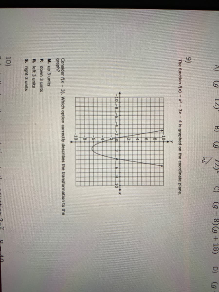 A) (g - 12)
(g-72)-
(g -8)(g+ 18)
D) (g
9)
The function f(x)-x-3x - 4 is graphed on the coordinate plane.
10-
2+
0-8
-21o
10
-6.
-10t
Consider (x - 3). Which option correctly describes the transformation to the
graph?
M. up 3 units
R down 3 units
R. left 3 units
S. right 3 units
10)
