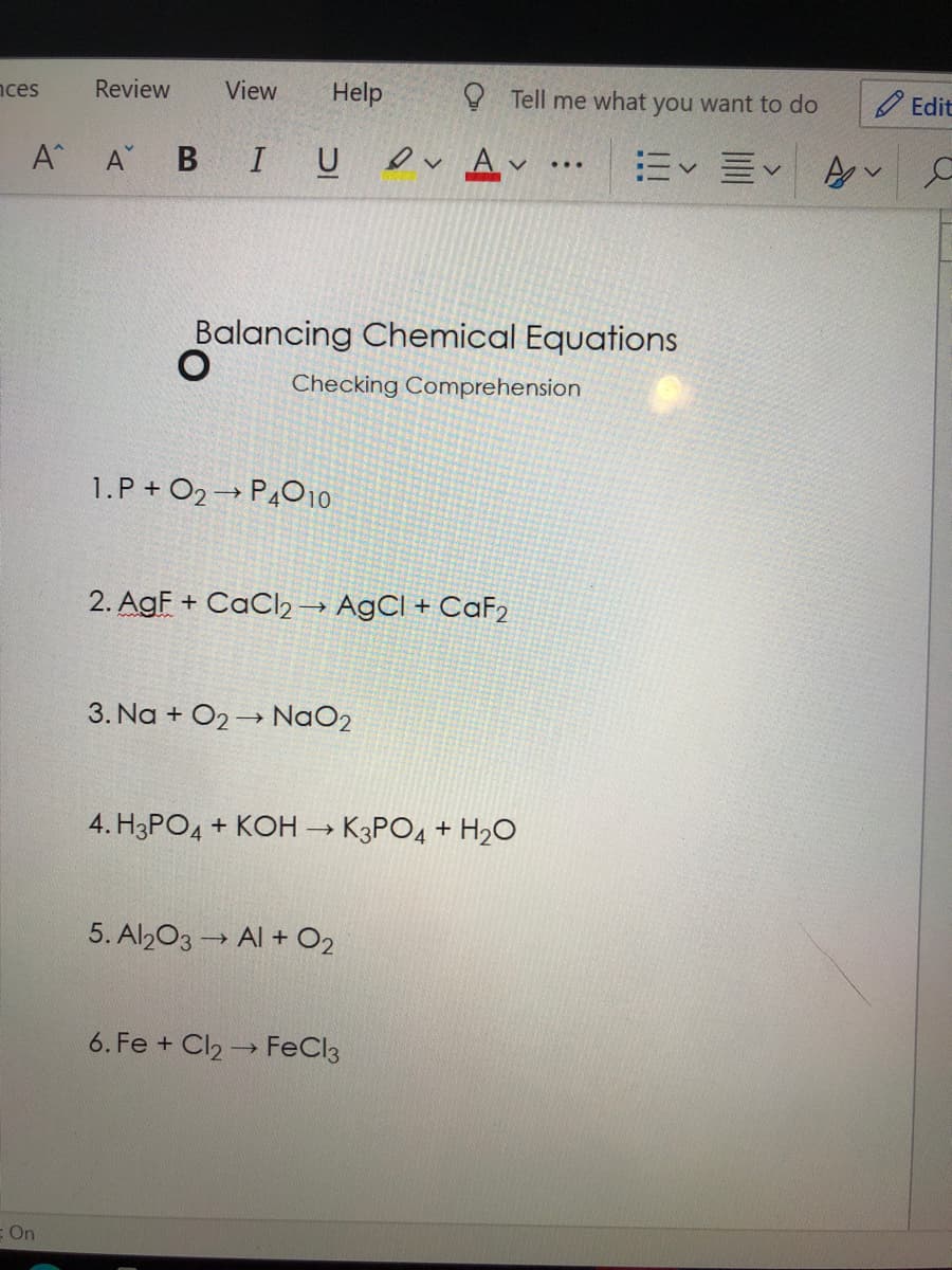 nces
Review
View
Help
O Tell me what you want to do
O Edit
A A B I U
ev Av
m<三<
...
Balancing Chemical Equations
Checking Comprehension
1.P + O2→ P4010.
2. AgF + CaCl2→ A9CI + CaF2
3. Na + O2→ NaO2
4. H3PO4 + KOH → K3PO4 + H20
5. Al203 → Al + O2
6. Fe + Cl2 → FeCl3
E On
