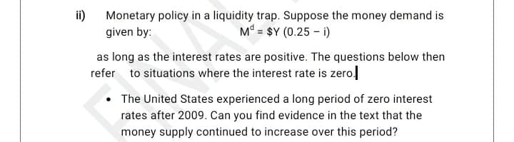 ii)
Monetary policy in a liquidity trap. Suppose the money demand is
given by:
M° = $Y (0.25 – i)
as long as the interest rates are positive. The questions below then
refer to situations where the interest rate is zero.
The United States experienced a long period of zero interest
rates after 2009. Can you find evidence in the text that the
money supply continued to increase over this period?

