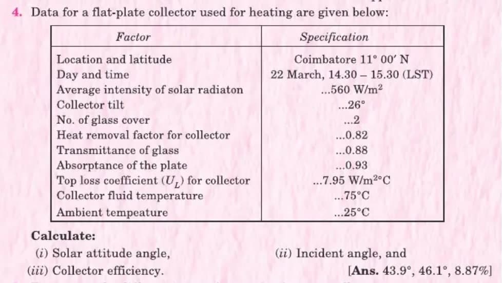 4. Data for a flat-plate collector used for heating are given below:
Factor
Specification
Location and latitude
Coimbatore 11° 00' N
Day and time
Average intensity of solar radiaton
22 March, 14.30 – 15.30 (LST)
...560 W/m2
Collector tilt
...26°
No. of glass cover
...2
Heat removal factor for collector
...0.82
Transmittance of glass
Absorptance of the plate
Top loss coefficient (U,) for collector
Collector fluid temperature
...0.88
...0.93
...7.95 W/m2°C
..75°C
Ambient tempeature
...25°C
Calculate:
(i) Solar attitude angle,
(iii) Collector efficiency.
(ii) Incident angle, and
[Ans. 43.9°, 46.1°, 8.87%)
