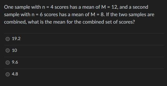 One sample with n = 4 scores has a mean of M = 12, and a second
sample with n = 6 scores has a mean of M = 8. If the two samples are
%3D
combined, what is the mean for the combined set of scores?
19.2
10
9.6
4.8
