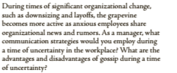 During times of significant organizational change,
such as downsizing and layoffs, the grapevine
becomes more active as anxious employees share
organizational news and rumors. As a manager, what
communication strategies would you employ during
a time of uncertainty in the workplace? What are the
advantages and disadvantages of gossip during a time
of uncertainty?
