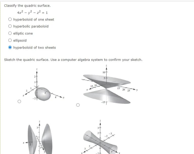 Classify the quadric surface.
4x2 - y2 - z? = 1
O hyperboloid of one sheet
O hyperbolic paraboloid
O elliptic cone
O ellipsoid
hyperboloid of two sheets
Sketch the quadric surface. Use a computer algebra system to confirm your sketch.
15, 10
15 20 25
-15T
