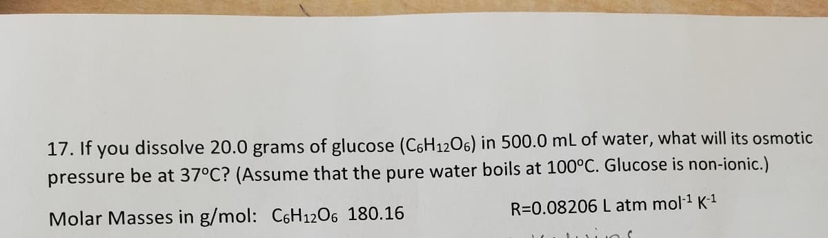 17. If you dissolve 20.0 grams of glucose (C6H1206) in 500.0 mL of water, what will its osmotic
pressure be at 37°C? (Assume that the pure water boils at 100°C. Glucose is non-ionic.)
Molar Masses in g/mol: C6H12O6 180.16
R=0.08206 L atm mol-¹ K-¹
ins