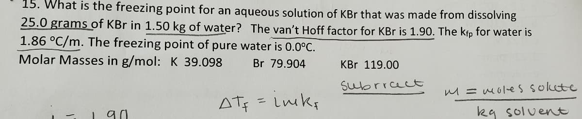 15. What is the freezing point for an aqueous solution of KBr that was made from dissolving
25.0 grams of KBr in 1.50 kg of water? The van't Hoff factor for KBr is 1.90. The kfp for water is
1.86 °C/m. The freezing point of pure water is 0.0°C.
Molar Masses in g/mol: K 39.098
Br 79.904
1
an
AT = Luks
KBr 119.00
Subrrect
M = moles sokete
kg solvent