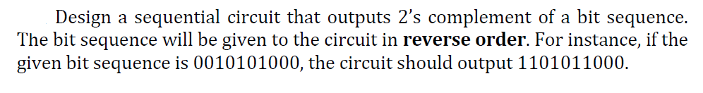 Design a sequential circuit that outputs 2's complement of a bit sequence.
The bit sequence will be given to the circuit in reverse order. For instance, if the
given bit sequence is 0010101000, the circuit should output 1101011000.
