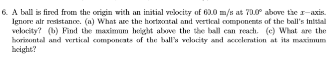 6. A ball is fired from the origin with an initial velocity of 60.0 m/s at 70.0° above the r-axis.
Ignore air resistance. (a) What are the horizontal and vertical components of the ball's initial
velocity? (b) Find the maximum height above the the ball can reach. (c) What are the
horizontal and vertical components of the ball's velocity and acceleration at its maximum
height?
