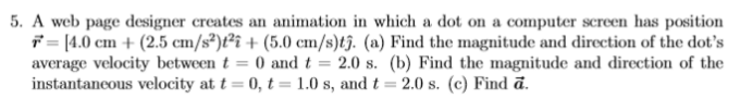 5. A web page designer creates an animation in which a dot on a computer screen has position
7 = [4.0 cm + (2.5 cm/s³)t?i + (5.0 cm/s)t3. (a) Find the magnitude and direction of the dot's
average velocity between t = 0 and t = 2.0 s. (b) Find the magnitude and direction of the
instantaneous velocity at t = 0, t = 1.0 s, and t = 2.0 s. (c) Find ā.
%3D

