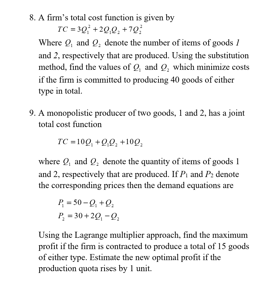 8. A firm's total cost function is given by
TC = 3Q +2Q,Q, +7Q;
Where Q, and Q, denote the number of items of goods 1
and 2, respectively that are produced. Using the substitution
method, find the values of Q, and Q, which minimize costs
if the firm is committed to producing 40 goods of either
type in total.
9. A monopolistic producer of two goods, 1 and 2, has a joint
total cost function
TC =10Q, +Q,Q, +10Q,
where Q, and Q, denote the quantity of items of goods 1
and 2, respectively that are produced. If Pi and P2 denote
the corresponding prices then the demand equations are
P, = 50 – Q, +Q,
P, = 30+2Q, - Q,
Using the Lagrange multiplier approach, find the maximum
profit if the firm is contracted to produce a total of 15 goods
of either type. Estimate the new optimal profit if the
production quota rises by 1 unit.
