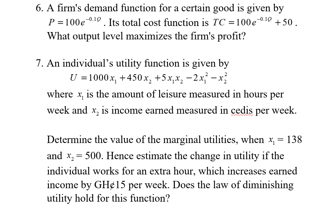 6. A firm's demand function for a certain good is given by
-0.10
Р 3100е
Its total cost function is TC =100e0.10 +50.
What output level maximizes the firm's profit?
7. An individual's utility function is given by
U =1000x, +450x, +5x,x, -2x - x
where
is the amount of leisure measured in hours per
week and x, is income earned measured in cedis per week.
Determine the value of the marginal utilities, when x, = 138
and x, = 500. Hence estimate the change in utility if the
individual works for an extra hour, which increases earned
income by GH¢15 per week. Does the law of diminishing
utility hold for this function?
