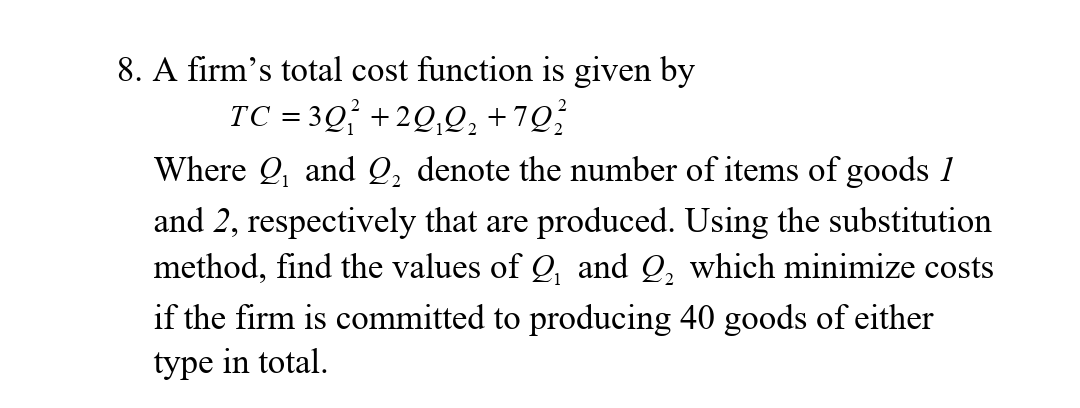 8. A firm's total cost function is given by
TC = 3Q +2Q,Q; +7Q;
Where Q, and Q, denote the number of items of goods 1
and 2, respectively that are produced. Using the substitution
method, find the values of Q, and Q, which minimize costs
if the firm is committed to producing 40 goods of either
type in total.
