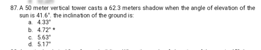 87. A 50 meter vertical tower casts a 62.3 meters shadow when the angle of elevation of the
sun is 41.6°. the inclination of the ground is:
a. 4.33°
b. 4.72° *
C. 5.63°
d. 5.17°
